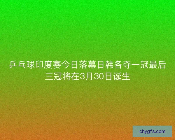 乒乓球印度赛今日落幕日韩各夺一冠最后三冠将在3月30日诞生