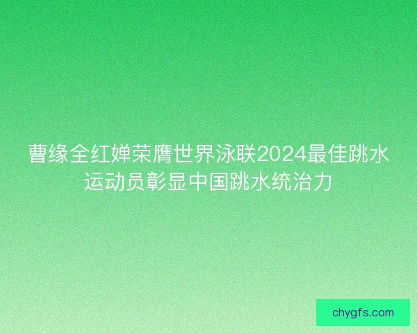曹缘全红婵荣膺世界泳联2024最佳跳水运动员彰显中国跳水统治力