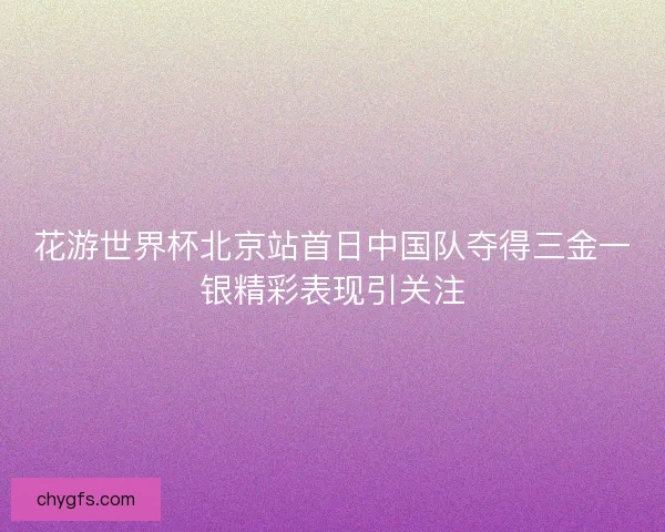 花游世界杯北京站首日中国队夺得三金一银精彩表现引关注