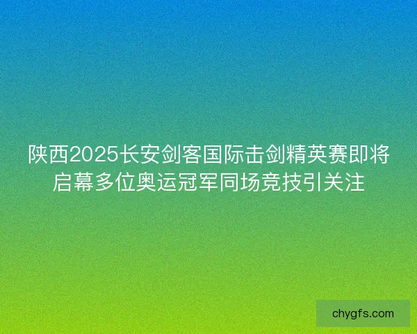 陕西2025长安剑客国际击剑精英赛即将启幕多位奥运冠军同场竞技引关注